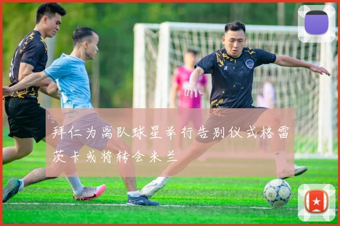 拜仁为离队球星举行告别仪式格雷茨卡或将转会米兰
