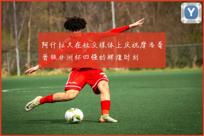 阿什拉夫在社交媒体上庆祝摩洛哥晋级非洲杯四强的辉煌时刻