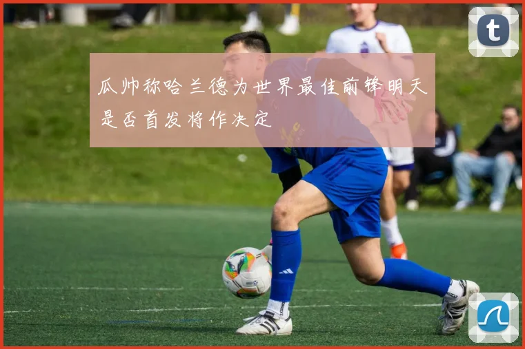 瓜帅称哈兰德为世界最佳前锋明天是否首发将作决定