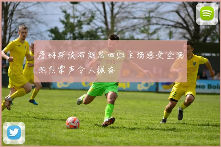 詹姆斯谈布朗尼回归主场感受全场热烈掌声令人振奋