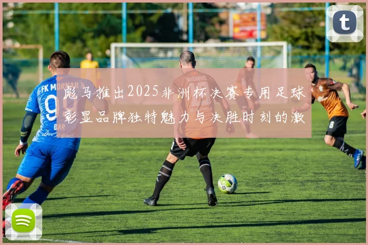 彪马推出2025非洲杯决赛专用足球彰显品牌独特魅力与决胜时刻的激情