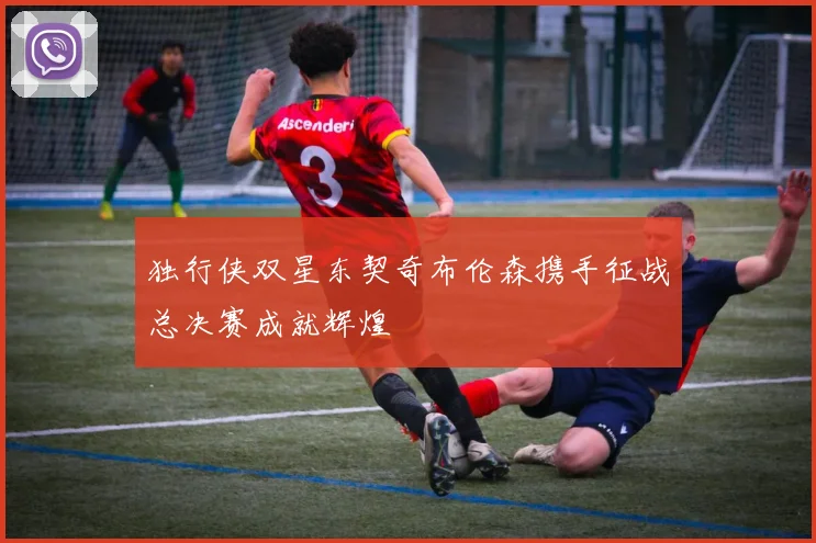 独行侠双星东契奇布伦森携手征战总决赛成就辉煌