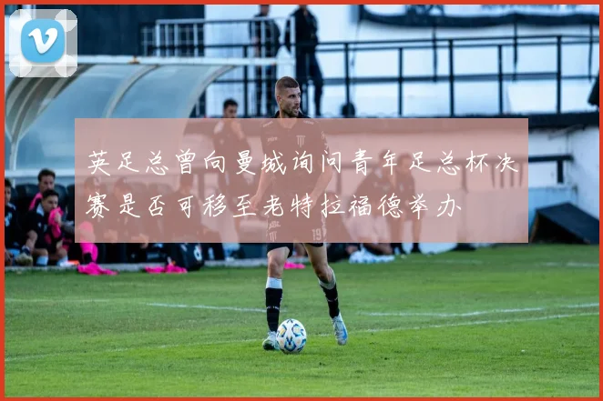 英足总曾向曼城询问青年足总杯决赛是否可移至老特拉福德举办