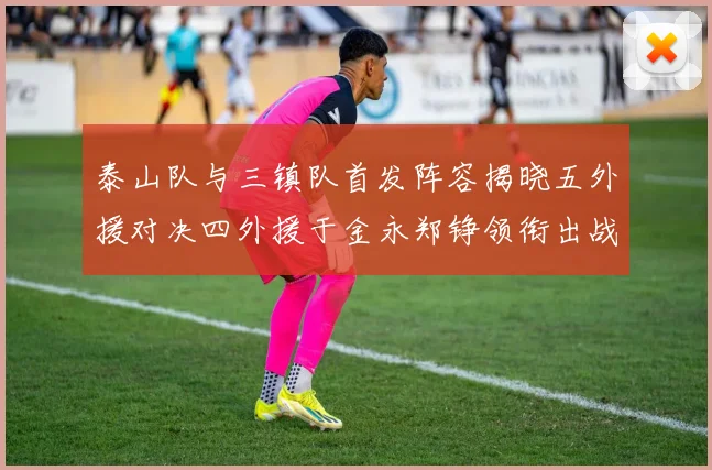 泰山队与三镇队首发阵容揭晓五外援对决四外援于金永郑铮领衔出战