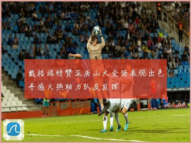 戴格诺特赞亚历山大全场表现出色手感火热助力队友发挥