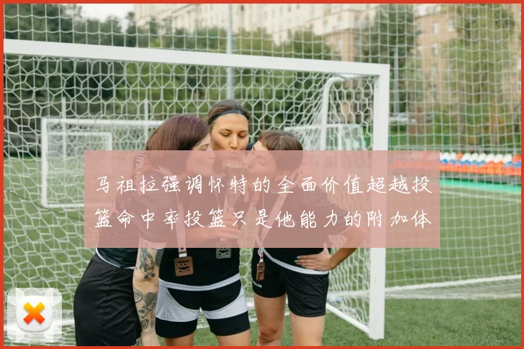 马祖拉强调怀特的全面价值超越投篮命中率投篮只是他能力的附加体现