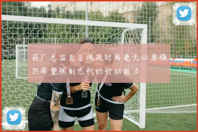 药厂总监直言拖延时间毫无必要强烈希望限制巴代的行动能力