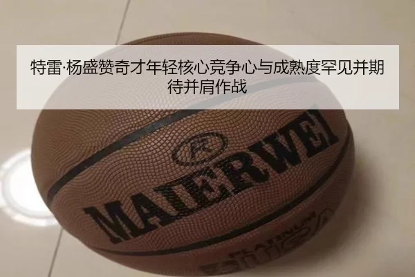 特雷·杨盛赞奇才年轻核心竞争心与成熟度罕见并期待并肩作战